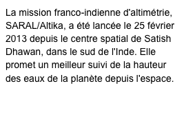 La mission franco-indienne d'altimétrie, SARAL/Altika, a été lancée le 25 février 2013 depuis le centre spatial de Satish Dhawan, dans le sud de l'Inde. Elle promet un meilleur suivi de la hauteur des eaux de la planète depuis l'espace.
http://smsc.cnes.fr/SARAL/Fr/
http://www.cnes.fr/web/CNES-fr/5889-altika.php