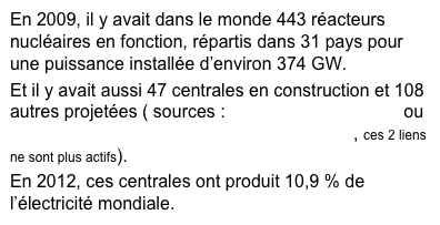 En 2009, il y avait dans le monde 443 réacteurs nucléaires en fonction, répartis dans 31 pays pour une puissance installée d’environ 374 GW.
Et il y avait aussi 47 centrales en construction et 108 autres projetées ( sources : http://www.nuclearplanet.ch  ou http://www.nuklearforum.ch/_upl/files/Rede_Pellaud_f.pdf , ces 2 liens ne sont plus actifs).
En 2012, ces centrales ont produit 10,9 % de l’électricité mondiale.
